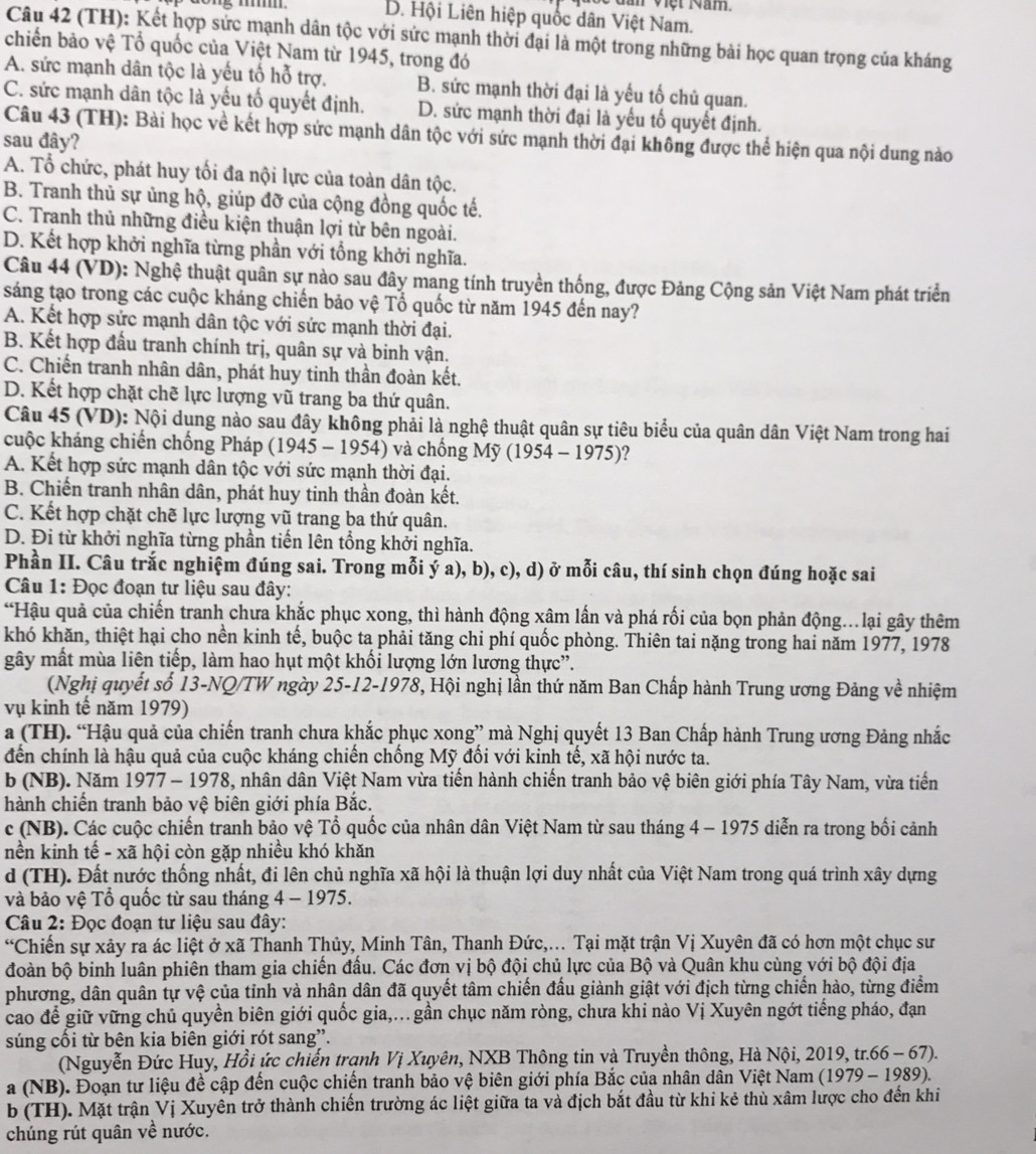 Năn Việt Năm.
D. Hội Liên hiệp quốc dân Việt Nam.
Câu 42 (TH): Kết hợp sức mạnh dân tộc với sức mạnh thời đại là một trong những bài học quan trọng của kháng
chiến bảo vệ Tổ quốc của Việt Nam từ 1945, trong đó
A. sức mạnh dân tộc là yếu tố hỗ trợ. B. sức mạnh thời đại là yếu tố chủ quan.
C. sức mạnh dân tộc là yếu tố quyết định. D. sức mạnh thời đại là yếu tố quyết định.
Câu 43 (TH): Bài học về kết hợp sức mạnh dân tộc với sức mạnh thời đại không được thể hiện qua nội dung nào
sau đây?
A. Tổ chức, phát huy tối đa nội lực của toàn dân tộc.
B. Tranh thủ sự ủng hộ, giúp đỡ của cộng đồng quốc tế.
C. Tranh thủ những điều kiện thuận lợi từ bên ngoài.
D. Kết hợp khởi nghĩa từng phần với tổng khởi nghĩa.
Câu 44 (VD): Nghệ thuật quân sự nào sau đây mang tính truyền thống, được Đảng Cộng sản Việt Nam phát triển
sáng tạo trong các cuộc kháng chiến bảo vệ Tổ quốc từ năm 1945 đến nay?
A. Kết hợp sức mạnh dân tộc với sức mạnh thời đại.
B. Kết hợp đầu tranh chính trị, quân sự và binh vận.
C. Chiến tranh nhân dân, phát huy tinh thần đoàn kết.
D. Kết hợp chặt chẽ lực lượng vũ trang ba thứ quân.
Câu 45 (VD): Nội dụng nào sau đây không phải là nghệ thuật quân sự tiêu biểu của quân dân Việt Nam trong hai
cuộc kháng chiến chống Pháp (1945 - 1954) và chống Mỹ (1954 - 1975)?
A. Kết hợp sức mạnh dân tộc với sức mạnh thời đại.
B. Chiến tranh nhân dân, phát huy tinh thần đoàn kết.
C. Kết hợp chặt chẽ lực lượng vũ trang ba thứ quân.
D. Đi từ khởi nghĩa từng phần tiến lên tổng khởi nghĩa.
Phần II. Câu trắc nghiệm đúng sai. Trong mỗi ý a), b), c), d) ở mỗi câu, thí sinh chọn đúng hoặc sai
Câu 1: Đọc đoạn tư liệu sau đây:
“Hậu quả của chiến tranh chưa khắc phục xong, thì hành động xâm lấn và phá rối của bọn phản động...lại gây thêm
khó khăn, thiệt hại cho nền kinh tế, buộc ta phải tăng chi phí quốc phòng. Thiên tai nặng trong hai năm 1977, 1978
gây mất mùa liên tiếp, làm hao hụt một khối lượng lớn lương thực”.
(Nghị quyết số 13-NQ/TW ngày 25-12-1978, Hội nghị lần thứ năm Ban Chấp hành Trung ương Đảng về nhiệm
vụ kinh tế năm 1979)
a (TH). “Hậu quả của chiến tranh chưa khắc phục xong” mà Nghị quyết 13 Ban Chấp hành Trung ương Đảng nhắc
đến chính là hậu quả của cuộc kháng chiến chống Mỹ đối với kinh tế, xã hội nước ta.
b (NB). Năm 1977 - 1978, nhân dân Việt Nam vừa tiến hành chiến tranh bảo vệ biên giới phía Tây Nam, vừa tiến
hành chiến tranh bảo vệ biên giới phía Bắc.
c (NB). Các cuộc chiến tranh bảo vệ Tổ quốc của nhân dân Việt Nam từ sau tháng 4 - 1975 diễn ra trong bối cảnh
nền kinh tế - xã hội còn gặp nhiều khó khăn
d (TH). Đất nước thống nhất, đi lên chủ nghĩa xã hội là thuận lợi duy nhất của Việt Nam trong quá trình xây dựng
và bảo vệ Tổ quốc từ sau tháng 4 - 1975.
*  Câu 2: Đọc đoạn tư liệu sau đây:
“Chiến sự xảy ra ác liệt ở xã Thanh Thủy, Minh Tân, Thanh Đức,... Tại mặt trận Vị Xuyên đã có hơn một chục sư
đoàn bộ binh luân phiên tham gia chiến đầu. Các đơn vị bộ đội chủ lực của Bộ và Quân khu cùng với bộ đội địa
phương, dân quân tự vệ của tỉnh và nhân dân đã quyết tâm chiến đấu giành giật với địch từng chiến hào, từng điểm
cao để giữ vững chủ quyền biên giới quốc gia,... gần chục năm ròng, chưa khi nào Vị Xuyên ngớt tiếng pháo, đạn
súng cối từ bên kia biên giới rót sang”.
(Nguyễn Đức Huy, Hồi ức chiến tranh Vị Xuyên, NXB Thông tin và Truyền thông, Hà Nội, 2019, tr.66 - 67).
a (NB). Đoạn tư liệu để cập đến cuộc chiến tranh bảo vệ biên giới phía Bắc của nhân dân Việt Nam (1979 - 1989).
b (TH). Mặt trận Vị Xuyên trở thành chiến trường ác liệt giữa ta và địch bắt đầu từ khi kẻ thù xâm lược cho đến khi
chúng rút quân về nước.