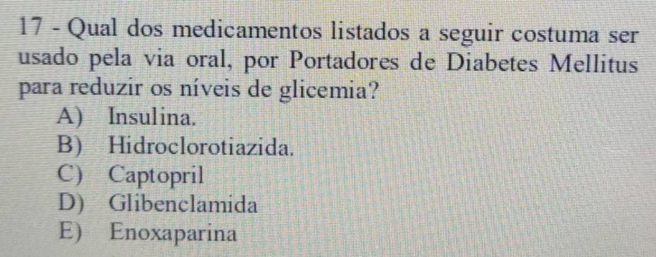 Qual dos medicamentos listados a seguir costuma ser
usado pela via oral, por Portadores de Diabetes Mellitus
para reduzir os níveis de glicemia?
A) Insulina.
B) Hidroclorotiazida.
C) Captopril
D) Glibenclamida
E) Enoxaparina