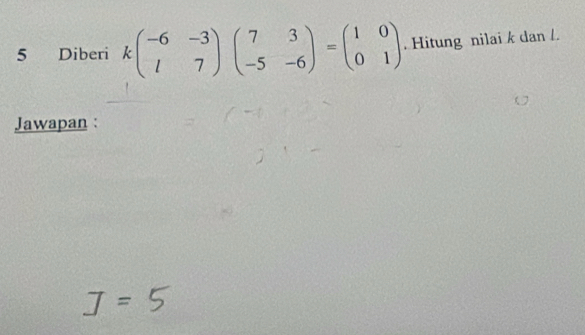 Diberi kbeginpmatrix -6&-3 l&7endpmatrix beginpmatrix 7&3 -5&-6endpmatrix =beginpmatrix 1&0 0&1endpmatrix. Hitung nilai k dan /. 
Jawapan :