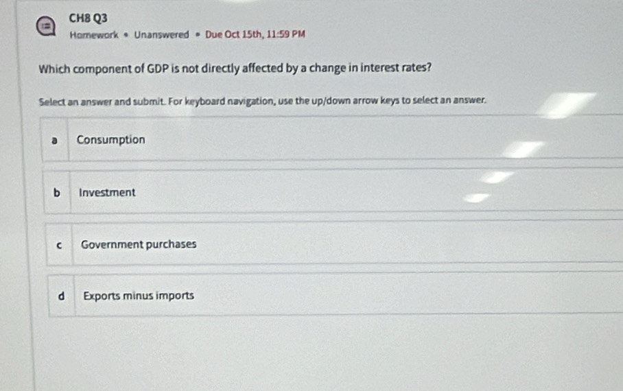 = CH8 Q3
Homework * Unanswered = Due Oct 15th, 11:59 PM
Which component of GDP is not directly affected by a change in interest rates?
Select an answer and submit. For keyboard navigation, use the up/down arrow keys to select an answer.
Consumption
b Investment
c Government purchases
d Exports minus imports