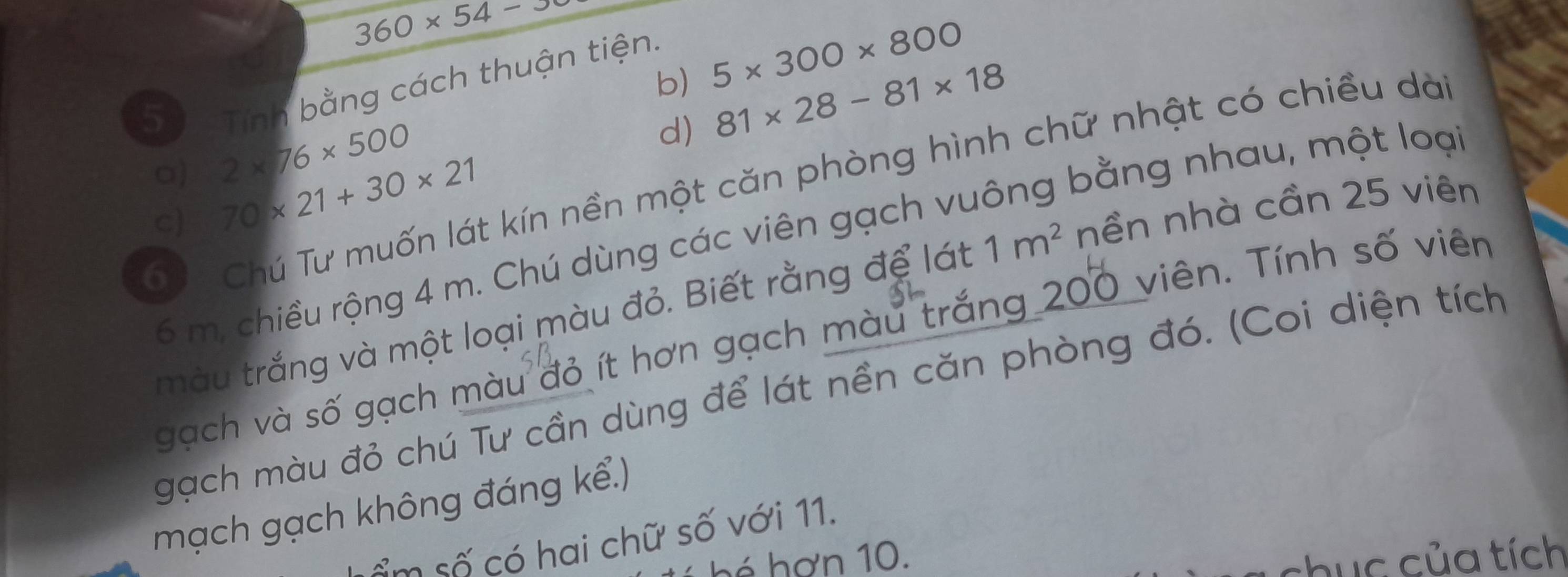 360* 54-3
b) 5* 300* 800
Tính bằng cách thuận tiện. 
5 2* 76* 500
d) 81* 28-81* 18
a) 
Cể Chú Tư muốn lát kín nền một căn phòng hình chữ nhật có chiều dà 
c) 70* 21+30* 21
bằng nhau, một loại
6 m, chiều rộng 4 m. Chú dùng các viên gạch vụ 
màu trắng và một loại màu đỏ. Biết rằng để lát 1m^2 nền nhà cần 25 viên 
gạch và số gạch màu đỏ ít hơn gạch màu trắng 200 viên. Tính số viên 
gạch màu đỏ chú Tư cần dùng để lát nền căn phòng đó. (Coi diện tích 
mạch gạch không đáng kể.) 
ểm số có hai chữ số với 11. 
hé hơn 10. chục của tích