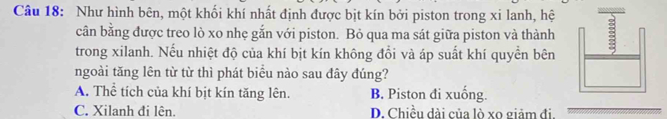 Như hình bên, một khối khí nhất định được bịt kín bởi piston trong xi lanh, hệ
cân bằng được treo lò xo nhẹ gắn với piston. Bỏ qua ma sát giữa piston và thành
trong xilanh. Nếu nhiệt độ của khí bịt kín không đổi và áp suất khí quyền bên
ngoài tăng lên từ từ thì phát biểu nào sau đây đúng?
A. Thể tích của khí bịt kín tăng lên. B. Piston đi xuống.
C. Xilanh đi lên. D. Chiều dài của lò xo giảm đi.