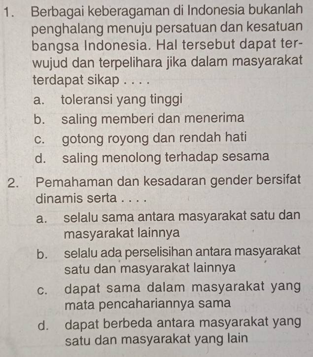 Berbagai keberagaman di Indonesia bukanlah
penghalang menuju persatuan dan kesatuan
bangsa Indonesia. Hal tersebut dapat ter-
wujud dan terpelihara jika dalam masyarakat
terdapat sikap . . . .
a. toleransi yang tinggi
b. saling memberi dan menerima
c. gotong royong dan rendah hati
d. saling menolong terhadap sesama
2. Pemahaman dan kesadaran gender bersifat
dinamis serta . . . .
a. selalu sama antara masyarakat satu dan
masyarakat lainnya
b. selalu ada perselisihan antara masyarakat
satu dan masyarakat lainnya
c. dapat sama dalam masyarakat yang
mata pencahariannya sama
d. dapat berbeda antara masyarakat yang
satu dan masyarakat yang lain