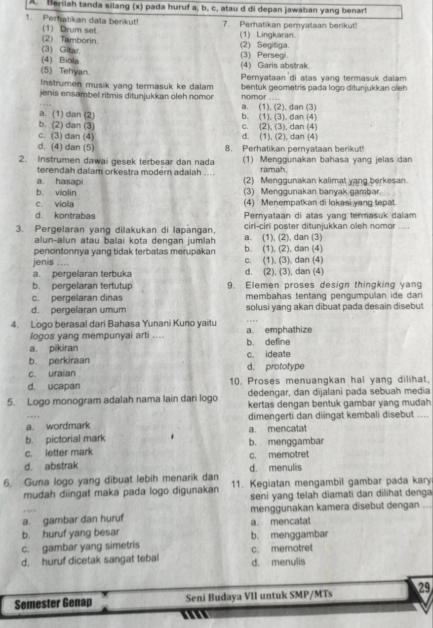 Berilah tanda silang (x) pada huruf a, b, c, atau d di depan jawaban yang benar!
1. Perhatikan data berikut! 7. Perhatikan pernyataan berikut!
(1) Drum set. (1) Lingkaran.
(2) Tamborin. (2) Segitiga.
(3) Gitar. (3) Persegi.
(4) Biola.
(4) Garis abstrak.
(5) Tehyan. Pernyataan di atas yang termasuk dalam
Instrumen musik yang termasuk ke dalam bentuk geometris pada logo ditunjukkan oleh
jenis ensambel ritmis ditunjukkan oleh nomor nomor ....
a. (1), (2), dan (3)
a. (1) dan (2) b. (1), (3), dan (4)
b. (2) dan (3) c. (2), (3), dan (4)
c. (3) dan (4) d. (1), (2), dan (4)
d. (4) dan (5) 8. Perhatikan pernyataan berikut!
2. Instrumen dawai gesek terbesar dan nada (1) Menggunakan bahasa yang jelas dan
terendah dalam orkestra modern adalah .... ramah.
a. hasapi (2) Menggunakan kalimat yang berkesan.
b. violin (3) Menggunakan banyak gambar.
c. viola (4) Menempatkan di lokasi yang tepat.
d. kontrabas Pernyataan di atas yang termasuk dalam
3. Pergelaran yang dilakukan di lapangan, ciri-ciri poster ditunjukkan oleh nomor ....
alun-alun atau balai kota dengan jumlah a. (1), (2), dan (3)
penontonnya yang tidak terbatas merupakan b. (1), (2), dan (4)
jenis .... c. (1), (3), dan (4)
a. pergelaran terbuka d. (2), (3), dan (4)
b. pergelaran tertutup 9. Elemen proses design thingking yang
c. pergelaran dinas membahas tentang pengumpulan ide dari
d. pergelaran umum solusi yang akan dibuat pada desain disebut
4. Logo berasal dari Bahasa Yunani Kuno yaitu a. emphathize
logos yang mempunyai arti ....
b. define
a. pikiran
b. perkiraan c. ideate
d. prototype
c. uraian
d. ucapan 10. Proses menuangkan hal yang dilihat,
dedengar, dan dijalani pada sebuah media
5. Logo monogram adalah nama lain dari logo kertas dengan bentuk gambar yang mudah
dimengerti dan diingat kembali disebut ....
a. wordmark
a. mencatat
b. pictorial mark b. menggambar
c. letter mark
c. memotret
d. abstrak d. menulis
6. Guna logo yang dibuat lebih menarik dan 11. Kegiatan mengambil gambar pada kary
mudah diingat maka pada logo digunakan seni yang telah diamati dan dilihat denga
menggunakan kamera disebut dengan ...
a. gambar dan huruf
a. mencatat
b. huruf yang besar
b. menggambar
c. gambar yang simetris
c. memotret
d. huruf dicetak sangat tebal d. menulis
29
Semester Genap Seni Budaya VII untuk SMP/MTs
m