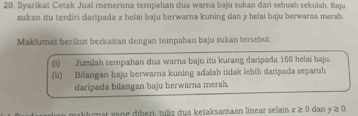 Syarikat Cetak Jual menerima tempahan dua warna baju sukan dari sebuah sekolah. Baju 
sukan itu terdiri daripada x helai baju berwarna kuning dan y helai baju berwarna merah. 
Maklumat berikut berkaitan dengan tempahan baju sukan tersebut. 
(1) Jumlah tempahan dua warna baju itu kurang daripada 160 helai baju. 
(ii) Bilangan baju berwarna kuning adalah tidak lebih daripada separuh 
daripada bilangan baju berwarna merah. 
n maklumat vang diberi, tulis dua ketaksamaan linear selain x≥ 0 dan y≥ 0.