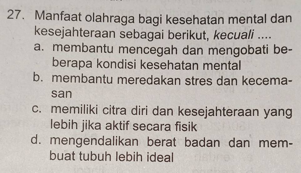 Manfaat olahraga bagi kesehatan mental dan
kesejahteraan sebagai berikut, kecuali ....
a. membantu mencegah dan mengobati be-
berapa kondisi kesehatan mental
b. membantu meredakan stres dan kecema-
san
c. memiliki citra diri dan kesejahteraan yang
lebih jika aktif secara fisik
d. mengendalikan berat badan dan mem-
buat tubuh lebih ideal