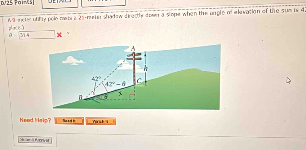 DETAIES 
A 9-meter utility pole casts a 21-meter shadow directly down a slope when the angle of elevation of the sun is 4. 
place.)
θ =31.4
0
A 
h
42°
42°-θ C 
B θ x
Need Help? Read It Watch It 
Submit Answer