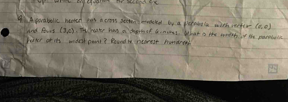 whire onequasion fer accond enc 
9 A parabollc heaten has across secton modeled by a pcrabola with verter (0,0)
and fowrs (3,0). The heater has a depth of G nches. What is the with of the parabolic 
heater at its widest pornt? Round to necrest hundreth