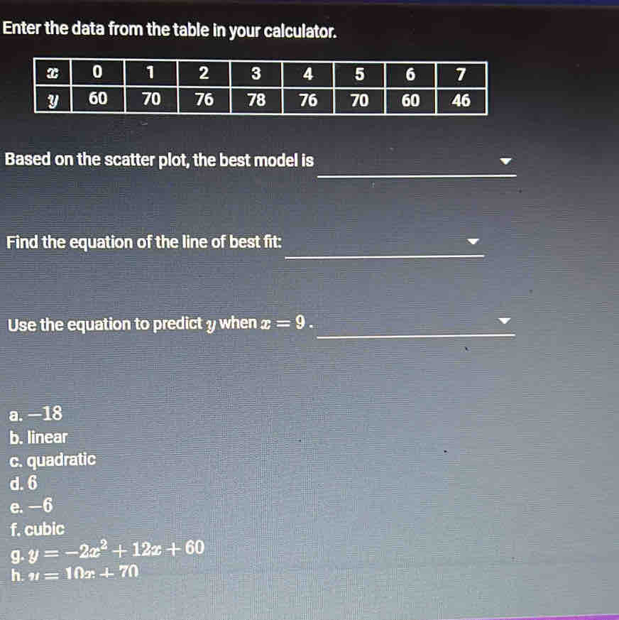 Enter the data from the table in your calculator.
_
Based on the scatter plot, the best model is
_
Find the equation of the line of best fit:
Use the equation to predict y when x=9. _
a. —18
b. linear
c. quadratic
d. 6
e. —6
f. cubic
g. y=-2x^2+12x+60
h. u=10x+70