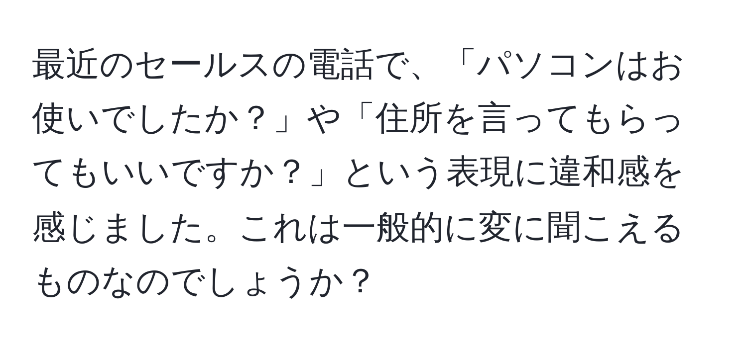 最近のセールスの電話で、「パソコンはお使いでしたか？」や「住所を言ってもらってもいいですか？」という表現に違和感を感じました。これは一般的に変に聞こえるものなのでしょうか？