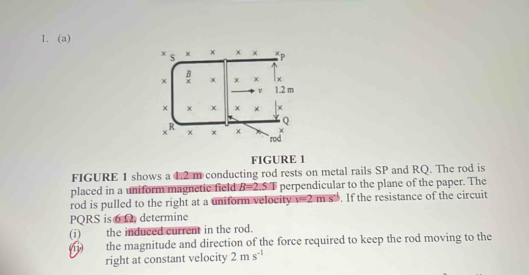 × s × × * * *p
× B × × x x
ν 1.2 m
× × ×
Q
xR × × × × 
` rod 
FIGURE 1 
FIGURE 1 shows a 1.2 m conducting rod rests on metal rails SP and RQ. The rod is 
placed in a uniform magnetic field B=2.5.T perpendicular to the plane of the paper. The 
rod is pulled to the right at a uniform velocity v=2ms^(-1). If the resistance of the circuit
PQRS is 6Ω, determine 
(i) the induced current in the rod. 
(11) the magnitude and direction of the force required to keep the rod moving to the 
right at constant velocity 2ms^(-1)