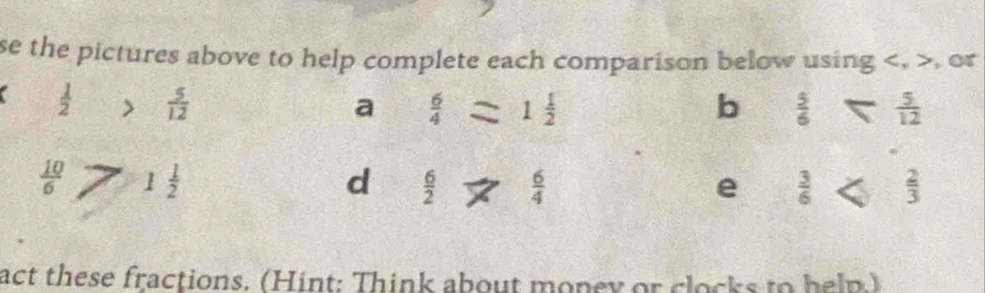 se the pictures above to help complete each comparison below using , , or
 1/2   5/12  a  6/4 =1 1/2  b  5/6   5/12 
 10/6  1 1/2 
d  6/2   6/4  e  3/6   2/3 
act these fractions. (Hint: Think about money or clocks to help.)