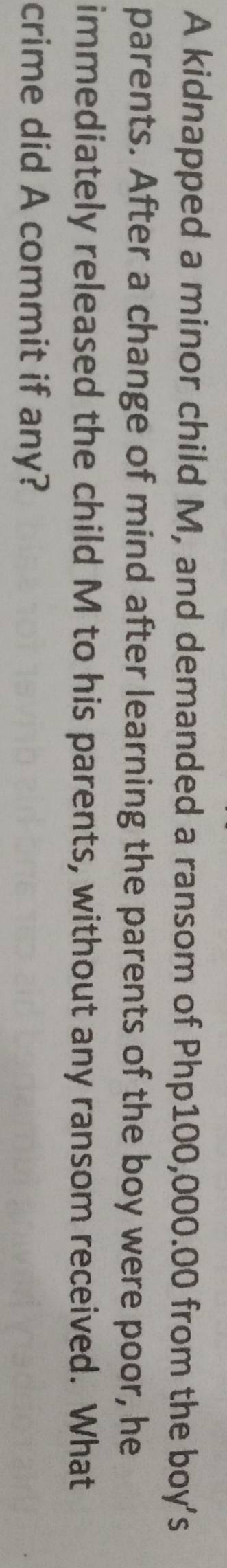 A kidnapped a minor child M, and demanded a ransom of Php100,000.00 from the boy's 
parents. After a change of mind after learning the parents of the boy were poor, he 
immediately released the child M to his parents, without any ransom received. What 
crime did A commit if any?