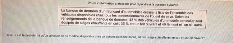 Utilise l'information ci-dessous pour répondre à la question suivante. 
La banque de données d'un fabricant d'automobiles dresse la liste de l'ensemble des 
véhicules disponibles chez tous les concessionnaires de l'ouest du pays. Selon les 
renseignements de la banque de données, 43 % des véhicules d'un modèle particulier sont 
équipés de sièges chauffants en cuir, 36 % ont un toit ouvrant et 49 % n'ont ni l'un ni l'autre. 
Quelle est la probabilité qu'un véhicule de ce modèle, disponible chez un concessionnaire donné, ait des sièges chauffants en cuir et un toit ouvrant?