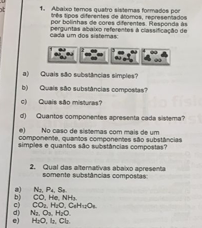 Abaixo temos quatro sistemas formados por
três tipos diferentes de átomos, representados
por bolinhas de cores diferentes. Responda às
perguntas abaixo referentes à classificação de
cada um dos sistemas:
2
a) Quais são substâncias simples?
b) Quais são substâncias compostas?
c) Quais são misturas?
d) Quantos componentes apresenta cada sistema?
e) No caso de sistemas com mais de um
componente, quantos componentes são substâncias
simples e quantos são substâncias compostas?
2. Qual das alternativas abaixo apresenta
somente substâncias compostas:
a) N_2, P_4, S_8.
b) CO, He. NH_3.
c) CO_2, H_2O, C_6H_12O_6. 
d) N_2, O_3, H_2O. 
e) H_2O, l_2 , Cl₂.