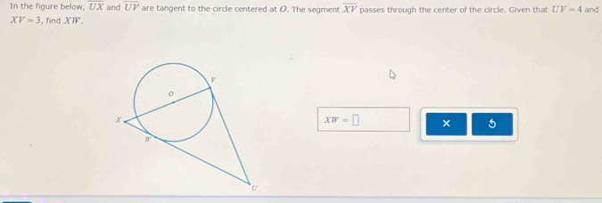 In the figure below. overline UX and overline UV are tangent to the circle centered at O. The segment overline XV passes through the center of the circle. Given that UV=4 and
XV=3 , find XW.
XW=□ × 5