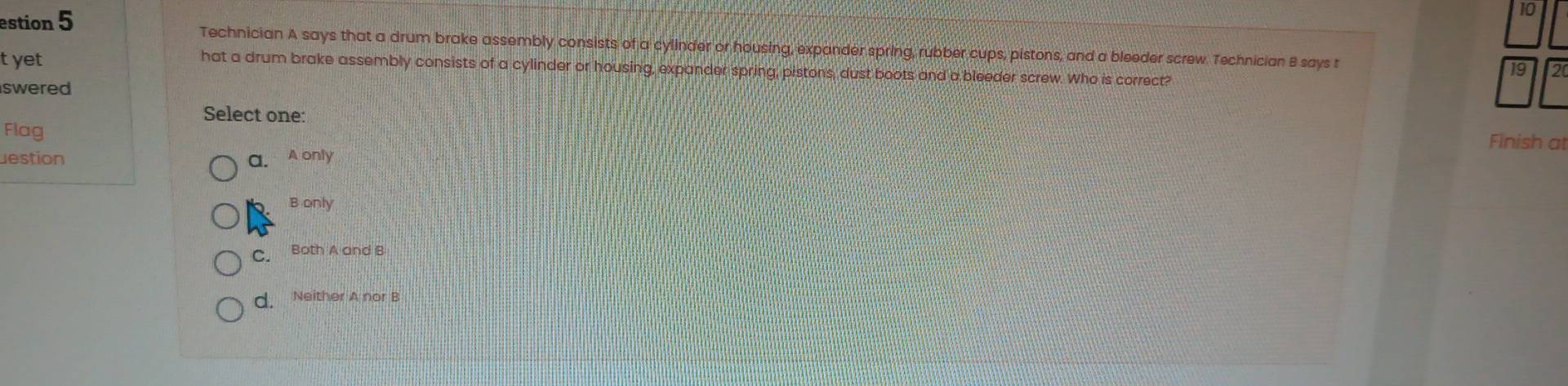 estion 5 Technician A says that a drum brake assembly consists of a cylinder or housing, expander spring, rubber cups, pistons, and a bleeder screw. Technician B says t 19 2
t yet
hat a drum brake assembly consists of a cylinder or housing, expander spring, pistons, dust boots and a bleeder screw. Who is correct?
swered
Select one: Finish at
Flag
estion a. A only
B only
C. Both A and B
d. Neither A nor B