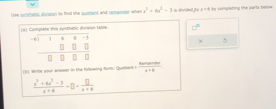 Use synthetic division to find the quotient and remainder when x^3+6x^2-3 is divided by x+6 by completing the parts below. 
(a) Complete this synthetic division table.
beginarrayr -6encloselongdiv 160-3 □ □ □  hline □ □ □ □ endarray
× 
(b) Write your answer in the following form: Quotient + Remainder/x+6 .
 (x^3+6x^2-3)/x+6 =□ + □ /x+6 