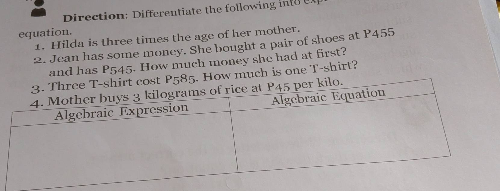 Direction: Differentiate the following i t 
equation. 
1. Hilda is three times the age of her mother. 
2. Jean has some money. She bought a pair of shoes at P455
and has P545. How much money she had at first? 
How much is one T-shirt?