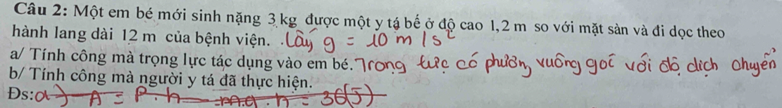 Một em bé mới sinh nặng 3 kg được một y tá bế ở độ cao 1,2 m so với mặt sản và đi dọc theo 
hành lang dài 12 m của bệnh viện. 
a/ Tính công mà trọng lực tác dụng vào em bé.7 
b/ Tính công mà người y tá đã thực hiện. 
Ds: