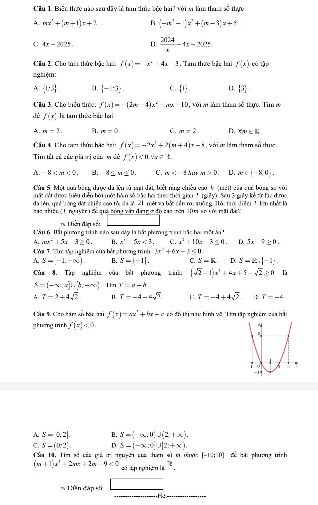 Biểu thức nào sau đây là tam thức bậc hai? với m làm tham số thực
A. mx^2+(m+1)x+2. B. (-m^2-1)x^2+(m-3)x+5.
C. 4x-2025.
D.  2024/x -4x-2025.
Câu 2. Cho tam thức bậc hai: f(x)=-x^2+4x-3. Tam thức bậc hai f(x) có tập
nghiệm:
A.  1;3 . B.  -1;3 . C.  1 . D.  3 .
Câu 3. Cho biểu thức: f(x)=-(2m-4)x^2+mx-10 , với m làm tham số thực. Tìm m
để f(x) là tam thức bậc hai.
A. m=2. B. m!= 0. C. m!= 2. D. forall m∈ R.
Câu 4. Cho tam thức bậc hai: f(x)=-2x^2+2(m+4)x-8 , với m làm tham số thực.
Tìm tất cả các giá trị của m đề f(x)<0,forall x∈ R.
A. -8 B. -8≤ m≤ 0. C. m hay m>0. D. m∈  -8;0 .
Câu 5. Một quả bóng được đá lên từ mặt đất, biết rằng chiều cao h (mét) của quả bóng so với
mặt đất được biểu diễn bởi một hàm số bậc hai theo thời gian t (giây). Sau 3 giây kể từ lúc được
đá lên, quả bóng đạt chiều cao tối đa là 21 mét và bắt đầu rơi xuống. Hỏi thời điểm t lớn nhất là
bao nhiêu (t nguyên) để quả bóng vẫn đang ở độ cao trên 10m so với mặt đất?
Điền đáp số:
Câu 6. Bất phương trình nào sau đây là bất phương trình bậc hai một ẩn?
A. mx^2+5x-3≥ 0. B. x^3+5x<3. C. x^2+10x-3≤ 0. D. 5x-9≥ 0.
Câu 7. Tìm tập nghiệm của bất phương trình: 3x^2+6x+3≤ 0.
A. S=[-1;+∈fty ). B. S= -1 . C. S=R. D. S=R| -1 .
Câu 8. Tập nghiệm của bất phương trình: (sqrt(2)-1)x^2+4x+5-sqrt(2)≥ 0 là
S=(-∈fty ;a]∪ [b;+∈fty ). Tìm T=a+b.
A. T=2+4sqrt(2). B. T=-4-4sqrt(2). C. T=-4+4sqrt(2). D. T=-4.
Câu 9. Cho hàm số bậc hai f(x)=ax^2+bx+c có đồ thị như hình vẽ. Tìm tập nghiệm của bất
phương trình f(x)<0.
A. S=[0;2]. B. S=(-∈fty ;0)∪ (2;+∈fty ).
C. S=(0;2). D. S=(-∈fty ;0]∪ [2;+∈fty ).
Câu 10. Tìm số các giá trị nguyên của tham số m thuộc [-10;10] để bất phương trình
(m+1)x^2+2mx+2m-9<0</tex> có tập nghiệm là R
Điền đáp số: □
Hết