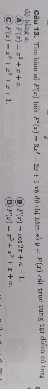 Tìm hàm số F(x) biết F'(x)=3x^2+2x+1 và đồ thị hàm số y=F(x) cắt trục tung tại điểm có tung
độ bằng a.
A F(x)=x^2+x+a.
B F(x)=cos 2x+a-1.
C F(x)=x^3+x^2+x+1.
D F(x)=x^3+x^2+x+a.