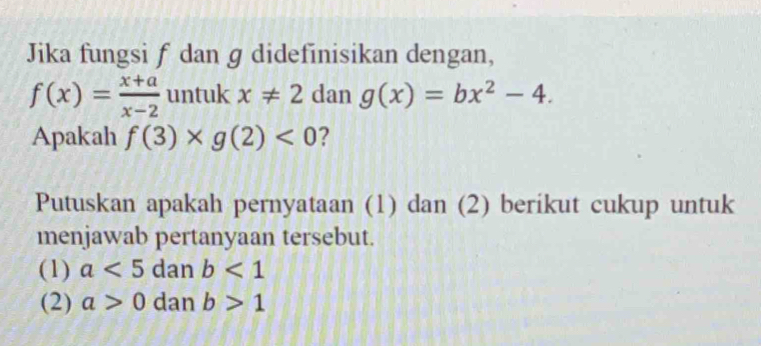 Jika fungsi f dan g didefinisikan dengan,
f(x)= (x+a)/x-2  untuk x!= 2 | dan g(x)=bx^2-4. 
Apakah f(3)* g(2)<0</tex> 2 
Putuskan apakah pernyataan (1) dan (2) berikut cukup untuk 
menjawab pertanyaan tersebut. 
(1) a<5</tex> dan b<1</tex> 
(2) a>0 dan b>1