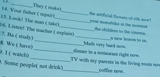 Your father ( repair)_ 
They ( make) the artificial flowers of silk now? 
15. Look! The man ( take) your motorbike at the moment 
_ 
16. Listen! The teacher ( explain) 
the children to the cinema. 
7. Ba ( study) 
_a new lesson to us. 
8. We ( have) 
Math very hard now. 
_ 
9. I ( watch) 
_ 
dinner in a restaurant right now. 
TV with my parents in the living room no 
. Some people( not drink)_ coffee now.