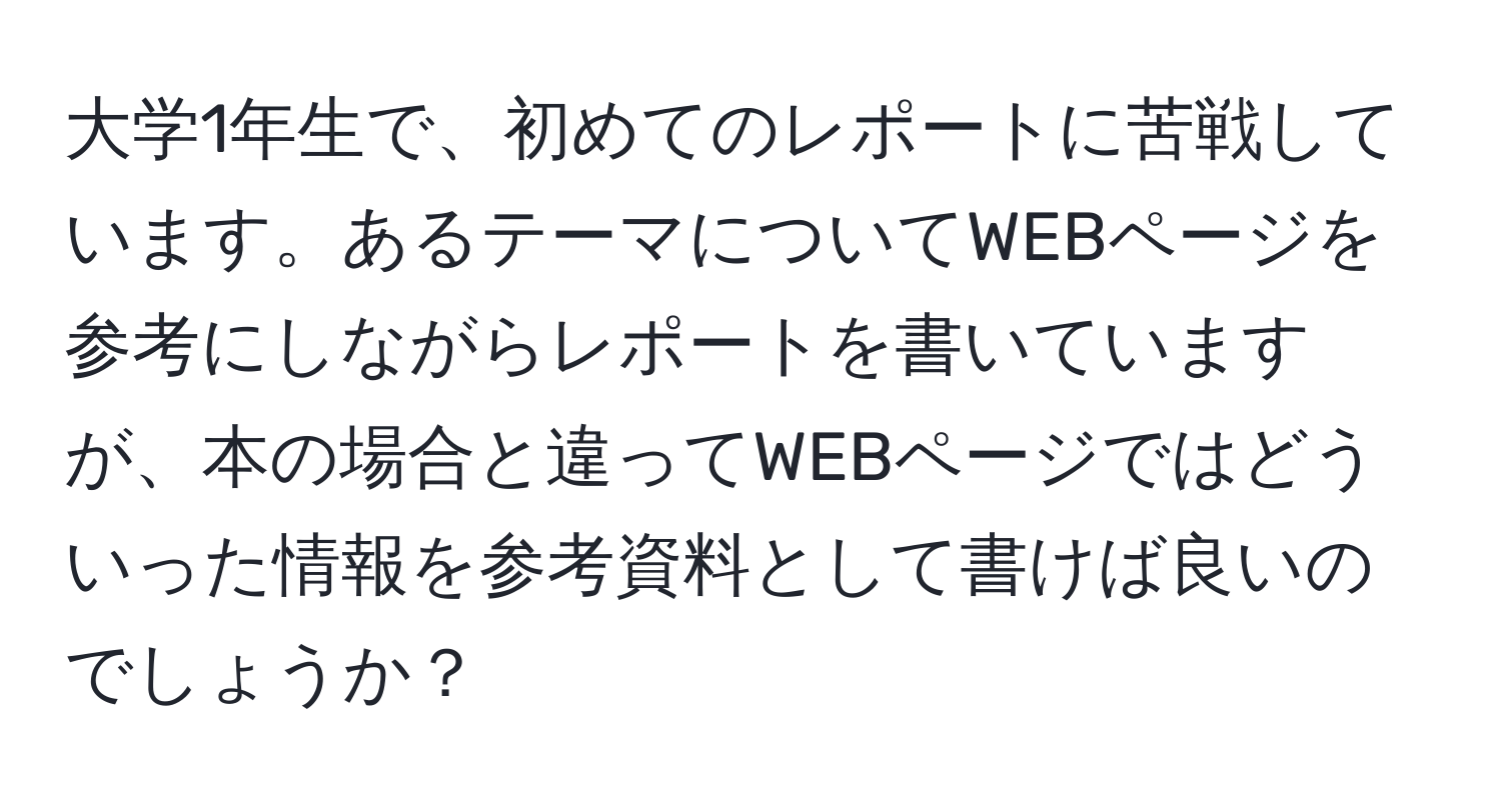 大学1年生で、初めてのレポートに苦戦しています。あるテーマについてWEBページを参考にしながらレポートを書いていますが、本の場合と違ってWEBページではどういった情報を参考資料として書けば良いのでしょうか？