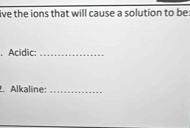 ive the ions that will cause a solution to be: 
. Acidic:_ 
2. Alkaline:_