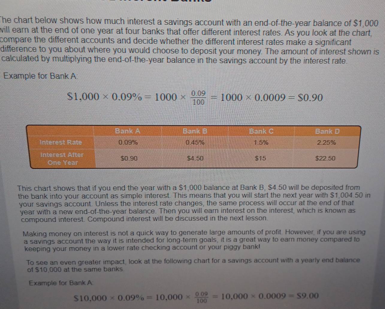 The chart below shows how much interest a savings account with an end-of-the-year balance of $1,000
will earn at the end of one year at four banks that offer different interest rates. As you look at the chart, 
compare the different accounts and decide whether the different interest rates make a significant 
difference to you about where you would choose to deposit your money. The amount of interest shown is 
calculated by multiplying the end-of-the-year balance in the savings account by the interest rate. 
Example for Bank A
$1,000* 0.09% =1000*  (0.09)/100 =1000* 0.0009=$0.90
This chart shows that if you end the year with a $1,000 balance at Bank B, $4.50 will be deposited from 
the bank into your account as simple interest. This means that you will start the next year with $1,004.50 in 
your savings account. Unless the interest rate changes, the same process will occur at the end of that 
year with a new end-of-the-year balance. Then you will earn interest on the interest, which is known as 
compound interest. Compound interest will be discussed in the next lesson. 
Making money on interest is not a quick way to generate large amounts of profit. However, if you are using 
a savings account the way it is intended for long-term goals, it is a great way to earn money compared to 
keeping your money in a lower rate checking account or your piggy bank! 
To see an even greater impact, look at the following chart for a savings account with a yearly end balance 
of $10,000 at the same banks 
Example for Bank A
$10,000* 0.09% =10,000*  (0.09)/100 =10,000* 0.0009=$9.00