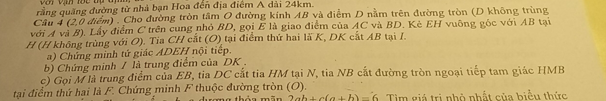 rằng quãng đường từ nhà bạn Hoa đến địa điểm A dài 24km. 
Câu 4 (2,0 điểm) . Cho đường tròn tâm O đường kính AB và điểm D nằm trên đường tròn (D không trùng 
với A và B). Lấy điểm C trên cung nhỏ BD, gọi E là giao điểm của AC và BD. Kè EH vuông góc với AB tại 
H (H không trùng với O). Tia CH cắt (O) tại điểm thứ hai là K, DK cắt AB tại I. 
a) Chứng minh tứ giác ADEH nội tiếp. 
b) Chứng minh / là trung điểm của DK. 
c) Gọi M là trung điểm của EB, tia DC cắt tia HM tại N, tia NB cắt đường tròn ngoại tiếp tam giác HMB 
tại điểm thứ hai là F. Chứng minh F thuộc đường tròn (O). 
D a thảo mãn 2ab+c(a+b)=6 Tìm giá trị nhỏ nhất của biểu thức