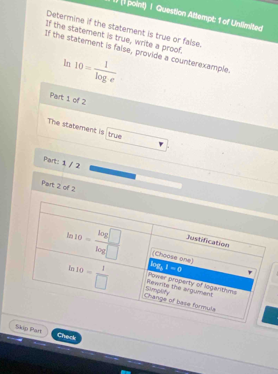 Question Attempt: 1 of Unlimited
Determine if the statement is true or false
If the statement is true, write a proof.
If the statement is false, provide a counterexample
ln 10= 1/log · e 
Part 1 of 2
The statement is true
Part: 1 / 2
Part 2 of 2
Skip Part Check