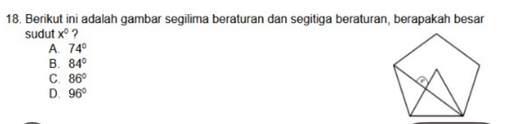 Berikut ini adalah gambar segilima beraturan dan segitiga beraturan, berapakah besar
sudut x° ?
A. 74°
B. 84°
C. 86°
D. 96°