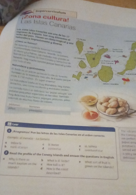 supercurriculum
Zona cultura!
as Islas Canarias
Las siete íslas Canarías son una de las 1 ?
regiones de España. Son muy diferentes al LàPáC 3
resto del país. Tienen un clima tropical y una
naturalesa impresionante y diversa
_Como se flaman?
De derecha a inquerda tenemos Larzasile.
* Gartoventues, Gran Conario, Tenerfe. La Gomero
E5 nierro y La Palmo. Las ciudades más grandés se
la Gómena
Gaman Las Palmas de Gran Canatia y Santa Crur de
ae d                 
cosí todo el año Tenerife. Hay mucho turisina porque hace sól y calor
Naturalera y gastronoma
Fl Teíde es un voicán activo en la vía de Tenenfe
            
También es la montaña más alta de España porque
mide 3.718 metros. Es super enorme!
La naturaleza isieña es muy dramática. Hay dunas.
Gran Canabia
desiertas, una costa excelente y montañas verdes
La comida típico es deficlosa: las 'papas arrugás' son
patatas pequeñas especiales en las islas. También
hay deliciosa fruto fresca, papayas, plátanos, piñas
además de muchas flores de colores
platanas bananes
pras pineopples
I Leer
the volcans
L;Anagramas! Pon las letras de las Islas Canarias en el orden correcto. the Canary
Ejemplo: al meroGa - La Gamera are perfect papas arru
a infereTe c IE Harier e at. laPma potatoes !
b narG aCarian d zantearLa f aventurel etur served wit
Read the profile of the Canary Islands and answer the questions in English. G.sDicy sa delicious
a Why is there so b what is El Teide? e What sort of fruit is
much tourism on the c  How tall is it? grown on the islands?
islands? d How is the coast
described?