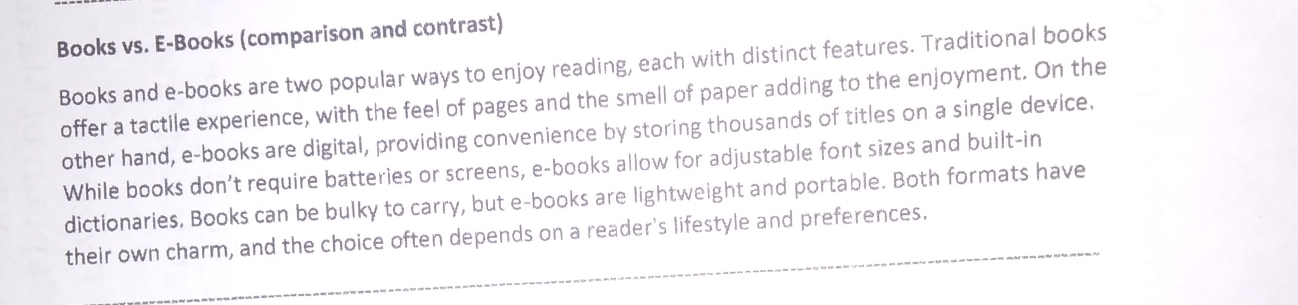 Books vs. E-Books (comparison and contrast) 
Books and e-books are two popular ways to enjoy reading, each with distinct features. Traditional books 
offer a tactile experience, with the feel of pages and the smell of paper adding to the enjoyment. On the 
other hand, e-books are digital, providing convenience by storing thousands of titles on a single device. 
While books don’t require batteries or screens, e-books allow for adjustable font sizes and built-in 
dictionaries, Books can be bulky to carry, but e-books are lightweight and portable. Both formats have 
_ 
their own charm, and the choice often depends on a reader's lifestyle and preferences.