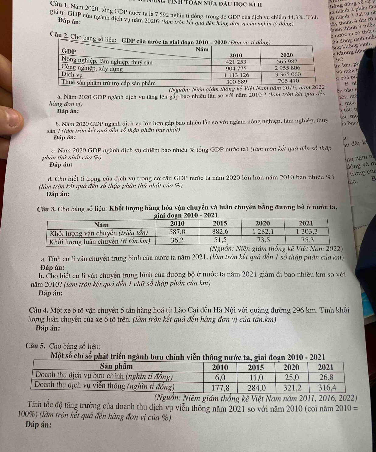 ÁNG TINH toán nửa đầu học kì 1I
thông đúng về sự 
Im thành 2 phần lãn
Câu 1. Năm 2020, tổng GDP nước ta là 7 592 nghìn ti đồng, trọng đó GDP của dịch vụ chiếm 44,3%. Tính nh thành 3 đai tự nh
giá trị GDP của ngành dịch vụ năm 2020? (làm tròn kết quả đến hàng đơn vị của nghìn tỷ đồng) tây thành 4 dải rõ 1
Đáp án:
thiên thành 3 miền
e nước ta có tính c
Câu 2. Cho bảng 
a đông lạnh nhất
ng không lạnh.
không đún
ta?
m lớn, ph
và mùa h
g của ph
B. nh
ên nào s
a. Năm 2020 GDP ngành dịch vụ tăng lên gấp bao nhiêu lần so với năm 2010 ? (làm tròn kết quả đến tốt; mù
hàng đơn vị)
t; mùa
Đáp án:
h tốt; n
b. Năm 2020 GDP ngành dịch vụ lớn hơn gấp bao nhiêu lần so với ngành nông nghiệp, lâm nghiệp, thuỷ ốt; mù
ía Nam
sản ? (làm tròn kết quả đến số thập phân thứ nhất)
Đáp án: a.
au dây k
c. Năm 2020 GDP ngành dịch vụ chiếm bao nhiêu % tổng GDP nước ta? (làm tròn kết quả đến số thập
phân thứ nhất của %) ng năm n
Đáp án:
đông và m
trưng của
d. Cho biết tỉ trọng của dịch vụ trong cơ cấu GDP nước ta năm 2020 lớn hơn năm 2010 bao nhiêu %?
lùa. B
(làm tròn kết quả đến số thập phân thứ nhất của %)
Đáp án:
Câu 3. Cho bảng số liệu: Khối lượng hàng hóa vận chuyển và luân chuyển bằng đường bộ ở nước ta,
g kê Việt Nam 2022)
a. Tính cự li vận chuyển trung bình của nước ta năm 2021. (làm tròn kết quả đến 1 số thập phân của km)
Đáp án:
b. Cho biết cự li vận chuyển trung bình của đường bộ ở nước ta năm 2021 giảm đi bao nhiêu km so với
năm 2010? (làm tròn kết quả đến 1 chữ số thập phân của km)
Đáp án:
Câu 4. Một xe ô tô vận chuyển 5 tấn hàng hoá từ Lào Cai đến Hà Nội với quãng đường 296 km. Tính khối
lượng luân chuyển của xe ô tô trên. (làm tròn kết quả đến hàng đơn vị của tấn.km)
Đáp án:
Câu 5. Cho bảng số liệu:
Một số chỉ số phát triển ngành bưu chính viễn thông iai đoạn 2010 - 2021
(Nguồn: Niêm giám thống kê Việt Nam năm 2011, 2016, 2022)
Tính tốc độ tăng trường của doanh thu dịch vụ viễn thông năm 2021 so với năm 2010 (coi năm 2010 =
100%) (làm tròn kết quả đến hàng đơn vị của %)
Đáp án: