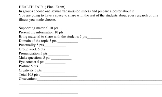 HEALTH FAIR ( Final Exam) 
In groups choose one sexual transmission illness and prepare a poster about it. 
You are going to have a space to share with the rest of the students about your research of this 
illness you made choose. 
Supporting material 10 pts_ 
Present the information 10 pts_ 
Bring material to share with the students 5 pts_ 
Domain of the topic 5 pts_ 
Punctuality 5 pts_ 
Group work 5 pts_ 
Pronunciation 5 pts_ 
Make questions 5 pts_ 
Eye contact 5 pts_ 
Posture 5 pts_ 
Creativity 5 pts_ 
Total 105 pts /_ - 
Obsevations 
_ 
_ 
_ 
_