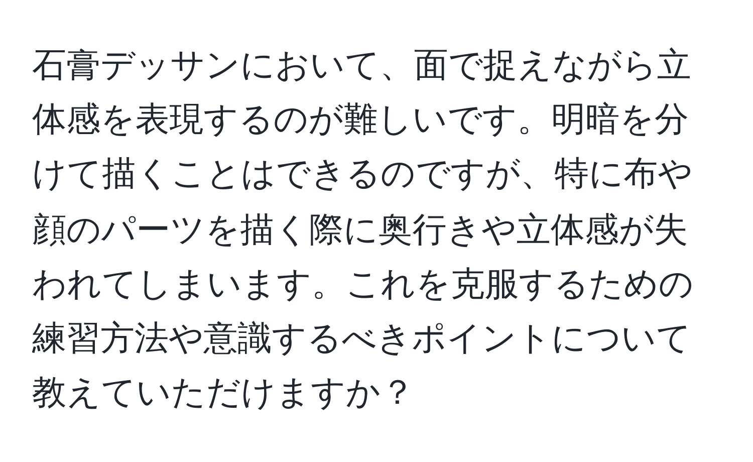 石膏デッサンにおいて、面で捉えながら立体感を表現するのが難しいです。明暗を分けて描くことはできるのですが、特に布や顔のパーツを描く際に奥行きや立体感が失われてしまいます。これを克服するための練習方法や意識するべきポイントについて教えていただけますか？