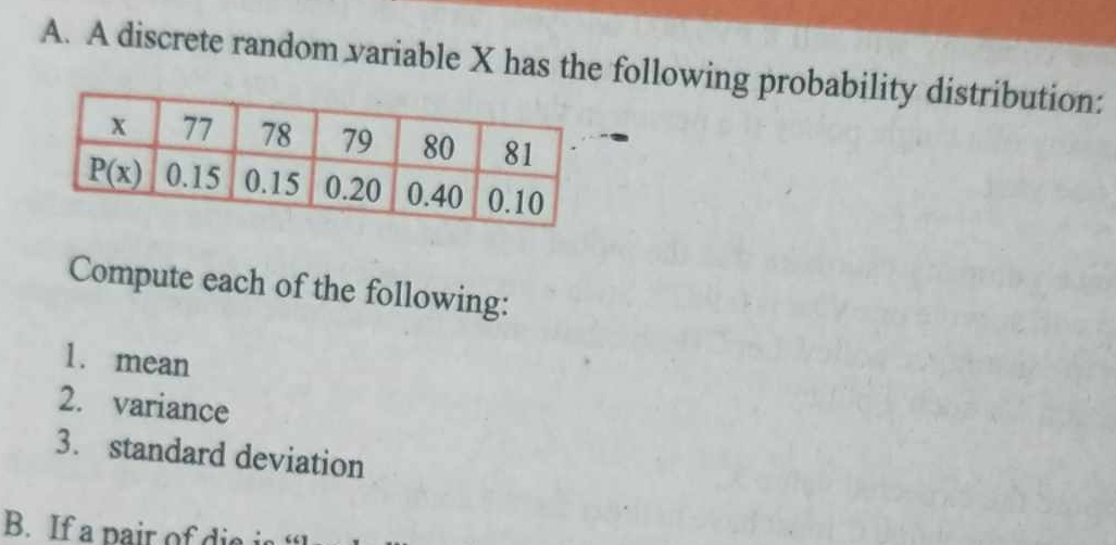 A discrete random variable X has the following probability distribution:
Compute each of the following:
1. mean
2. variance
3. standard deviation
B. If a pair of die is