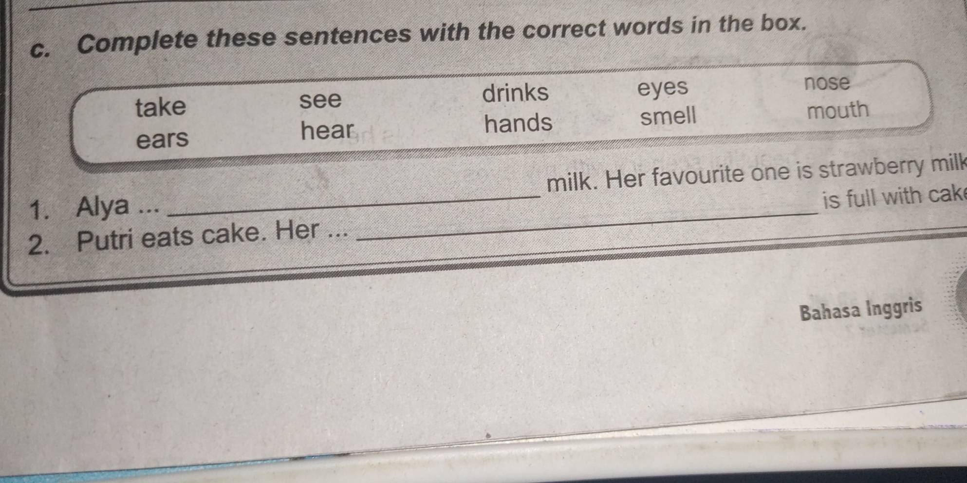 Complete these sentences with the correct words in the box.
drinks nose
take see eyes
ears
hear hands smell mouth
milk. Her favourite one is strawberry milk
1. Alya ...
2. Putri eats cake. Her ... _is full with cak 
Bahasa Inggris