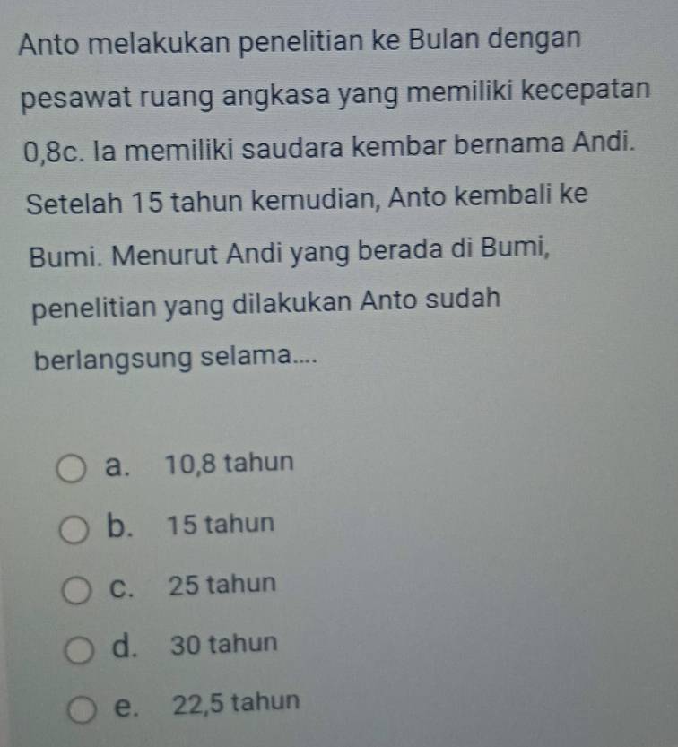 Anto melakukan penelitian ke Bulan dengan
pesawat ruang angkasa yang memiliki kecepatan
0, 8c. la memiliki saudara kembar bernama Andi.
Setelah 15 tahun kemudian, Anto kembali ke
Bumi. Menurut Andi yang berada di Bumi,
penelitian yang dilakukan Anto sudah
berlangsung selama....
a. 10,8 tahun
b. 15 tahun
C. 25 tahun
d. 30 tahun
e. 22,5 tahun