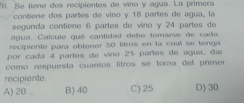 Se tiene dos recipientes de vino y agua. La primera
contiene dos partes de vino y 18 partes de agua, la
segunda contiene 6 partes de vino y 24 partes de
agua. Calcule qué cantidad debe tomarse de cada
recipiente para obtener 50 litros en la cual se tenga
por cada 4 partes de vino 21 partes de agua, dar
como respuesta cuantos litros se toma del primer 
recipiente.
A) 20 B) 40 C) 25 D) 30