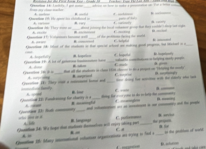 Mevision for the First Ferm Fest - Grade 10   Tracher: Tran Thị Lan Anh  - Auân Tía Hah
Queation Ms Lackily, I got some_ sdches on hoa to make a prescntation on 'For a bdter com
fron my class teacher.
A. uontess B. usstul Cr usstáneos D. ascsnnó
Question 15 He spent his childhood in_ parts of haly.
A. varienes Cntoly D. vandly
Quastion 14s They were so_ sbout joining the locl vnlunteer group that they couldn't sleep bst sighs .
Aeacae B. excitement C.exctng
Questian 17: Volünisers besome well_ of the problems facing the world. D. créich
A. awms B. concerned C. helpful D. intcrostel
Question 185 Most of the students in that special school are making good progress, but Michel is a_
A. hopsfilly hopeles C. hopetil D. hopsieasly
Question 19: A let of generous basinessmen have _ veluak te comn tutions to hping needy  people.
B. taken C. made D. gom
Quaation 245 là ià _that all the snidents in class 1OA choose to do a propret on 'Melping the neody
A. sorproing B. surprised C. sprise E ， mere primatry
Question 21: They visit a retirement home and_ time doing fon sctivitis with the eldarly who back
B. lose C. amte D. comus
Question 22: Fundrining for charny is a_ thing for everyone to do to help the community.
v B.meaningfil C. mosinõe D. moming
Quassiun 23 Midi commmnty_ and voluntecrism are an investment in our community and the poople
Ay ldes B. languags C. performmcs D. servise
Queation 24: We hupe that students themodves will enjoy tking part_ the peojests.
C a D. for
Am
Oontion 25 Many international volunteer organrations are trying to fied a to the problem of world 
Cgzatión D. soluton