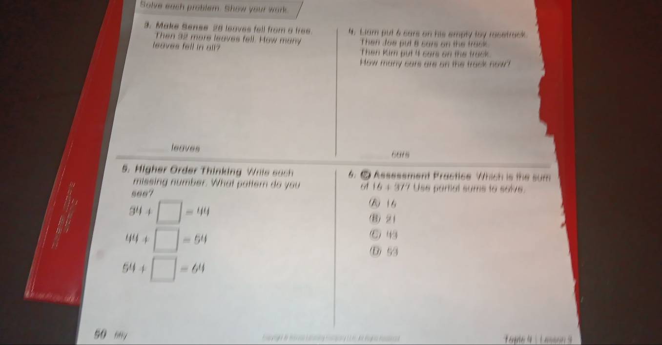 Solve each problem. Show your work.
3. Make Sense 28 leaves fell from a free. 4. Liam put 6 cars on his emply toy racetrack.
Then 32 more leaves fell. How many Then Joe put B cars on the track .
leaves fell in all? Then Kim put 4 cars on the track.
How many cars are on the track now?
leaves
6afs
5. Migher Order Thinking Wriis sach 6. ② Assessment Practice Which is the sum
n
missing number. What patter do you Use partial sums to salve.
61 16+37°
34+□ =44
(B) 16
(3) 2 1
a
44+□ =54
⑥ 43
D) 53
54+□ =64
50 mn Tépe é : L amso s