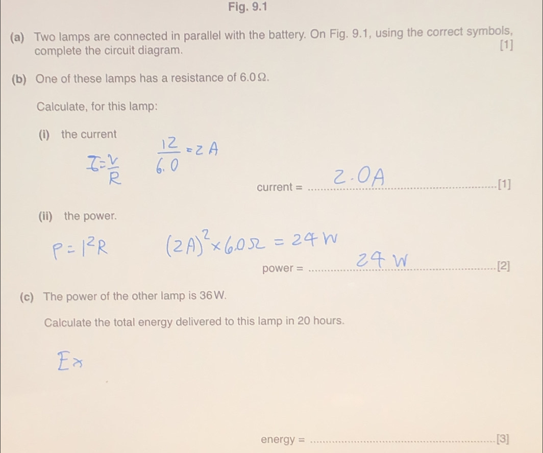 Fig. 9.1 
(a) Two lamps are connected in parallel with the battery. On Fig. 9.1, using the correct symbols, 
complete the circuit diagram. [1] 
(b) One of these lamps has a resistance of 6.0Ω. 
Calculate, for this lamp: 
(i) the current 
current = _[1] 
(ii) the power.
power = _[2] 
(c) The power of the other lamp is 36W. 
Calculate the total energy delivered to this lamp in 20 hours.
energy = _[3]