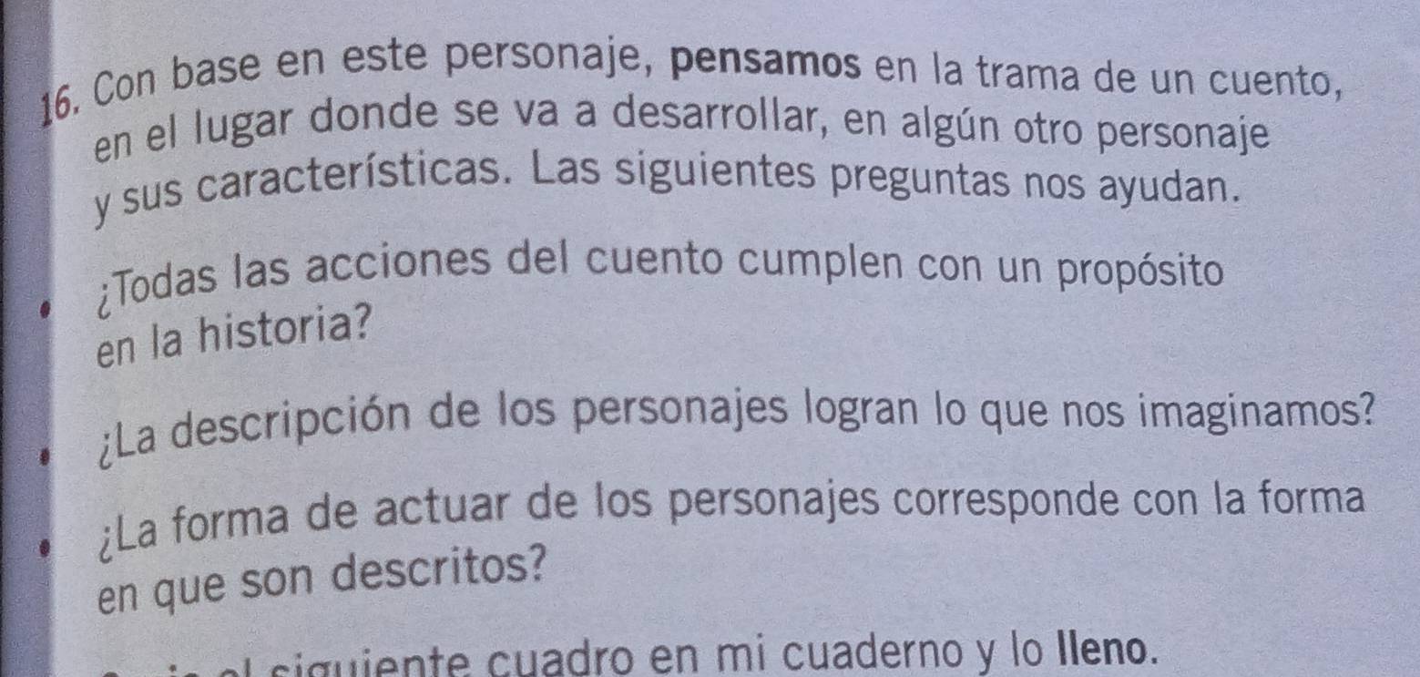 Con base en este personaje, pensamos en la trama de un cuento, 
en el lugar donde se va a desarrollar, en algún otro personaje 
y sus características. Las siguientes preguntas nos ayudan. 
¿Todas las acciones del cuento cumplen con un propósito 
en la historia? 
¿La descripción de los personajes logran lo que nos imaginamos? 
¿La forma de actuar de los personajes corresponde con la forma 
en que son descritos? 
y siguiente cuadro en mi cuaderno y lo Ileno.