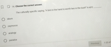 Choose the correct answer.
The culturally specific saying, "A bird in the hand is worth two in the bush" is a(n) _
idiom
oxymoron
analogy
paradox
Previous 1-20 of