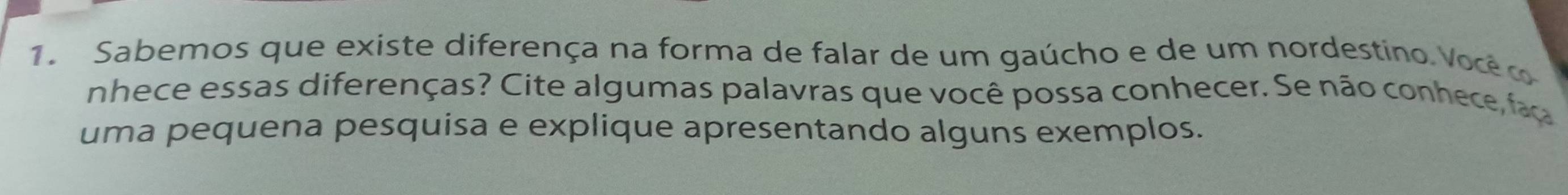 Sabemos que existe diferença na forma de falar de um gaúcho e de um nordestino Você c 
nhece essas diferenças? Cite algumas palavras que você possa conhecer. Se não conhece, fao 
uma pequena pesquisa e explique apresentando alguns exemplos.