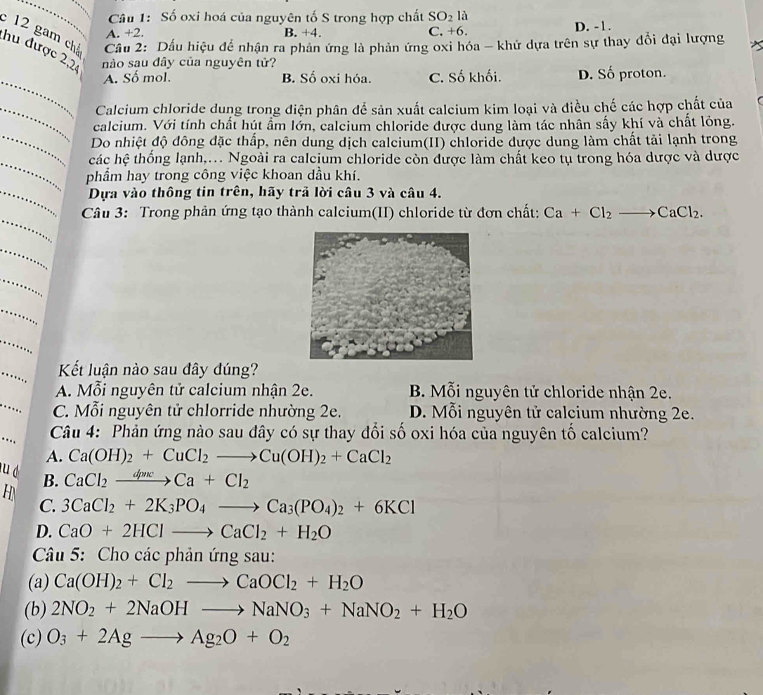 Số oxi hoá của nguyên tố S trong hợp chất SO_2 là
A. +2. B. +4. C. +6. D. -1.
12 gam chá  Cầu 2: Dấu hiệu để nhận ra phản ứng là phản ứng oxi hóa - khử dựa trên sự thay đổi đại lượng
hu được 2,2 nào sau dây của nguyên tử?
_
A. Số mol. B. Số oxi hóa. C. Số khối. D. Số proton.
_Calcium chloride dung trong điện phân để sản xuất calcium kim loại và điều chế các hợp chất của
_
calcium. Với tính chất hút ẩm lớn, calcium chloride được dung làm tác nhân sấy khí và chất lỏng.
Do nhiệt độ đông đặc thấp, nên dung dịch calcium(II) chloride được dung làm chất tải lạnh trong
_
các hệ thống lạnh,... Ngoài ra calcium chloride còn được làm chất keo tụ trong hóa dược và dược
phẩm hay trong công việc khoan dầu khí.
_Dựa vào thông tin trên, hãy trả lời câu 3 và câu 4.
_
Câu 3: Trong phản ứng tạo thành calcium(II) chloride từ đơn chất: Ca+Cl_2to CaCl_2.
_
_
_
Kết luận nào sau đây đúng?
A. Mỗi nguyên tử calcium nhận 2e. B. Mỗi nguyên tử chloride nhận 2e.
C. Mỗi nguyên tử chlorride nhường 2e. D. Mỗi nguyên tử calcium nhường 2e.
...
Câu 4: Phản ứng nào sau đây có sự thay đổi số oxi hóa của nguyên tố calcium?
A. Ca(OH)_2+CuCl_2to Cu(OH)_2+CaCl_2
u d B.
CaCl_2xrightarrow dpncCa+Cl_2
H
C. 3CaCl_2+2K_3PO_4to Ca_3(PO_4)_2+6KCl
D. CaO+2HClto CaCl_2+H_2O
Câu 5: Cho các phản ứng sau:
(a) Ca(OH)_2+Cl_2to CaOCl_2+H_2O
(b) 2NO_2+2NaOHto NaNO_3+NaNO_2+H_2O
(c) O_3+2Agto Ag_2O+O_2